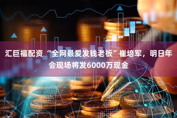 汇巨福配资 “全网最爱发钱老板”崔培军，明日年会现场将发6000万现金