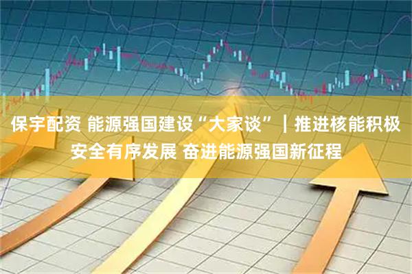 保宇配资 能源强国建设“大家谈”︱推进核能积极安全有序发展 奋进能源强国新征程