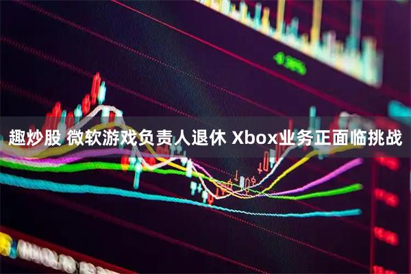 趣炒股 微软游戏负责人退休 Xbox业务正面临挑战