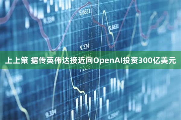 上上策 据传英伟达接近向OpenAI投资300亿美元
