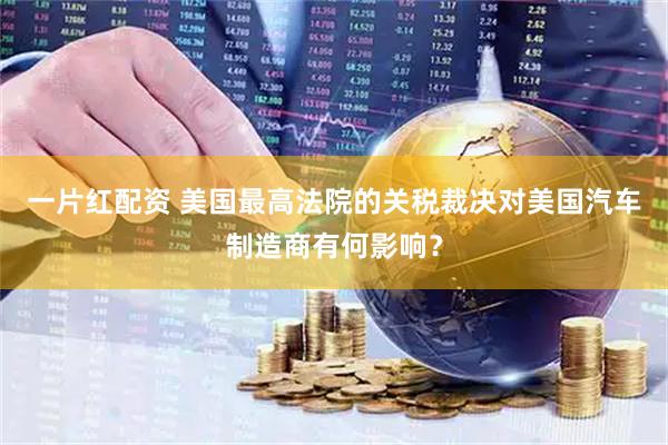 一片红配资 美国最高法院的关税裁决对美国汽车制造商有何影响？