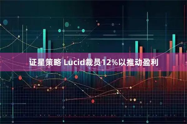 证星策略 Lucid裁员12%以推动盈利