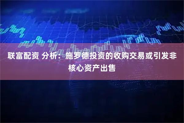 联富配资 分析：施罗德投资的收购交易或引发非核心资产出售