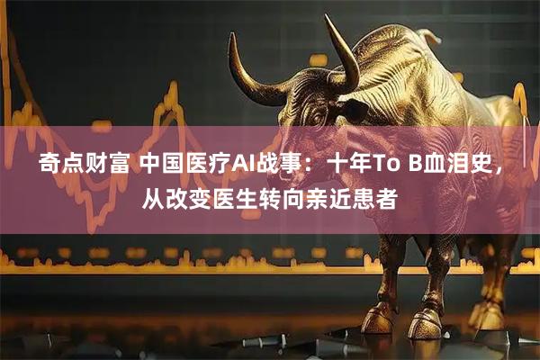 奇点财富 中国医疗AI战事：十年To B血泪史，从改变医生转向亲近患者