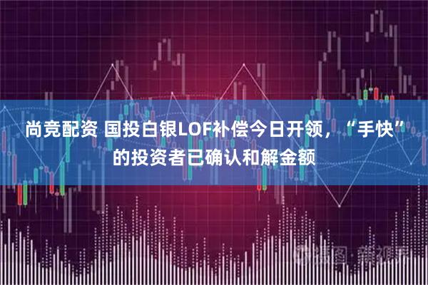 尚竞配资 国投白银LOF补偿今日开领，“手快”的投资者已确认和解金额