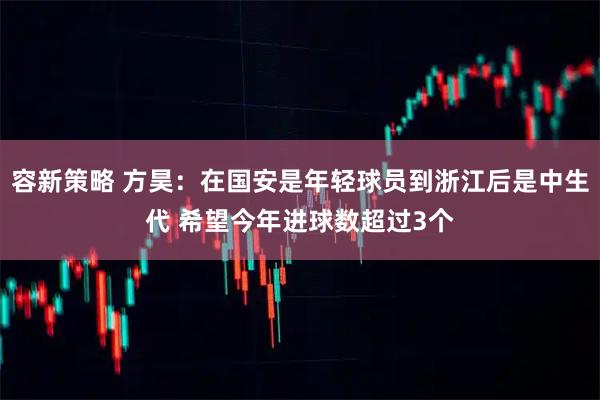 容新策略 方昊：在国安是年轻球员到浙江后是中生代 希望今年进球数超过3个