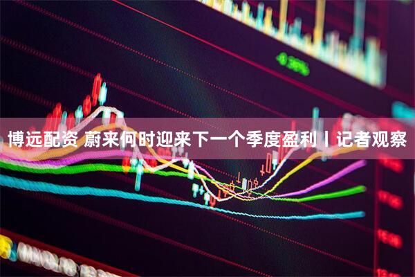 博远配资 蔚来何时迎来下一个季度盈利丨记者观察