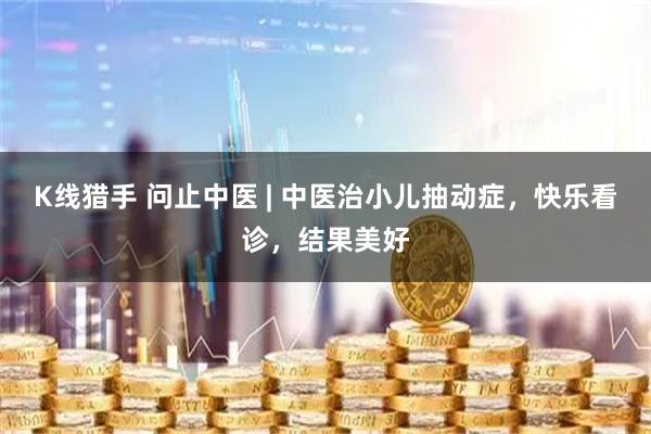 K线猎手 问止中医 | 中医治小儿抽动症，快乐看诊，结果美好