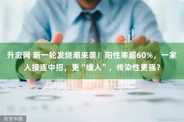 升宏网 新一轮发烧潮来袭！阳性率超60%，一家人接连中招，更“缠人”，传染性更强？
