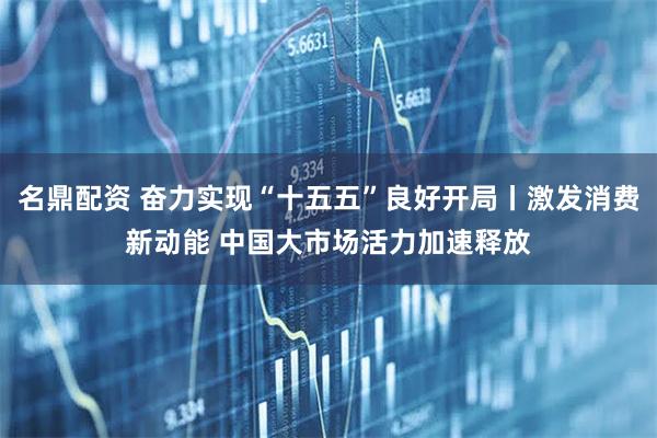 名鼎配资 奋力实现“十五五”良好开局丨激发消费新动能 中国大市场活力加速释放