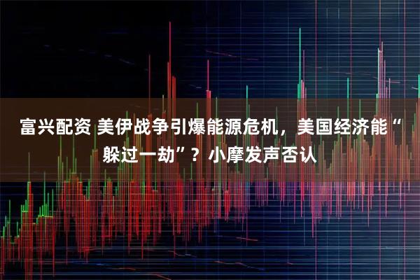富兴配资 美伊战争引爆能源危机，美国经济能“躲过一劫”？小摩发声否认