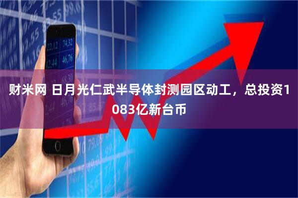 财米网 日月光仁武半导体封测园区动工，总投资1083亿新台币