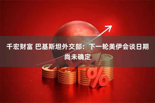 千宏财富 巴基斯坦外交部：下一轮美伊会谈日期尚未确定