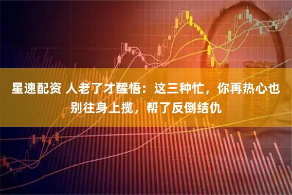 星速配资 人老了才醒悟：这三种忙，你再热心也别往身上揽，帮了反倒结仇