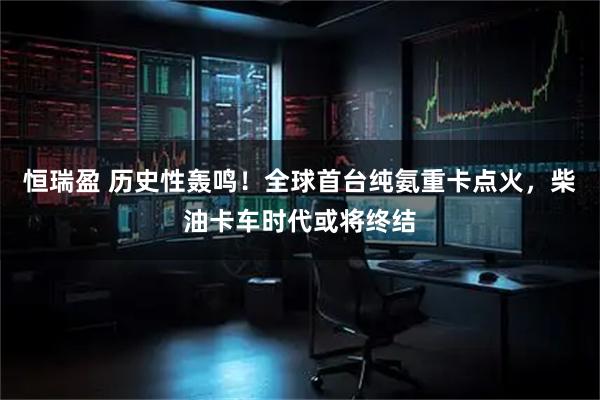 恒瑞盈 历史性轰鸣！全球首台纯氨重卡点火，柴油卡车时代或将终结