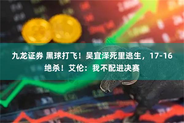 九龙证券 黑球打飞！吴宜泽死里逃生，17-16绝杀！艾伦：我不配进决赛